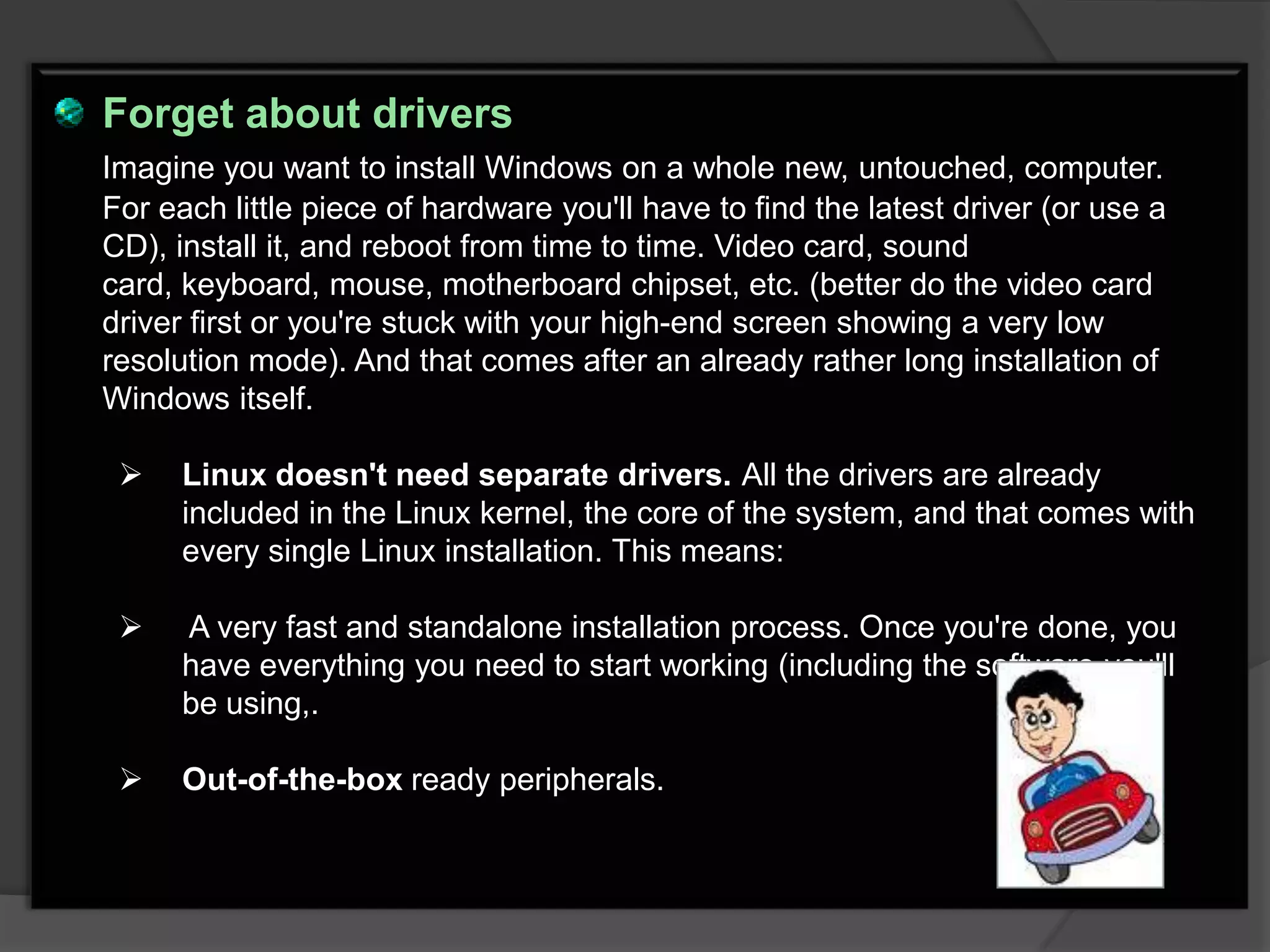 Forget about drivers
Imagine you want to install Windows on a whole new, untouched, computer.
For each little piece of hardware you'll have to find the latest driver (or use a
CD), install it, and reboot from time to time. Video card, sound
card, keyboard, mouse, motherboard chipset, etc. (better do the video card
driver first or you're stuck with your high-end screen showing a very low
resolution mode). And that comes after an already rather long installation of
Windows itself.

     Linux doesn't need separate drivers. All the drivers are already
      included in the Linux kernel, the core of the system, and that comes with
      every single Linux installation. This means:

     A very fast and standalone installation process. Once you're done, you
      have everything you need to start working (including the software you'll
      be using,.

     Out-of-the-box ready peripherals.
 