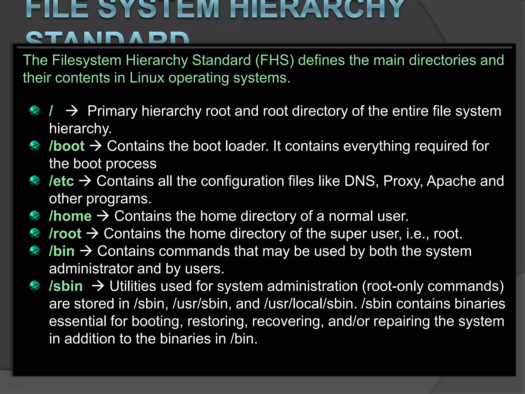 The Filesystem Hierarchy Standard (FHS) defines the main directories and
their contents in Linux operating systems.

   /  Primary hierarchy root and root directory of the entire file system
   hierarchy.
   /boot  Contains the boot loader. It contains everything required for
   the boot process
   /etc  Contains all the configuration files like DNS, Proxy, Apache and
   other programs.
   /home  Contains the home directory of a normal user.
   /root  Contains the home directory of the super user, i.e., root.
   /bin  Contains commands that may be used by both the system
   administrator and by users.
   /sbin  Utilities used for system administration (root-only commands)
   are stored in /sbin, /usr/sbin, and /usr/local/sbin. /sbin contains binaries
   essential for booting, restoring, recovering, and/or repairing the system
   in addition to the binaries in /bin.
 