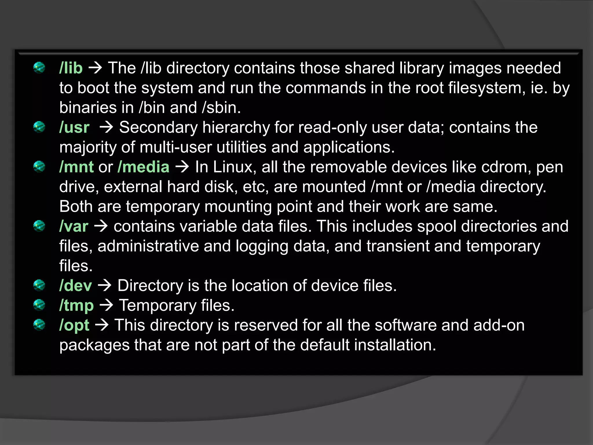 /lib  The /lib directory contains those shared library images needed
to boot the system and run the commands in the root filesystem, ie. by
binaries in /bin and /sbin.
/usr  Secondary hierarchy for read-only user data; contains the
majority of multi-user utilities and applications.
/mnt or /media  In Linux, all the removable devices like cdrom, pen
drive, external hard disk, etc, are mounted /mnt or /media directory.
Both are temporary mounting point and their work are same.
/var  contains variable data files. This includes spool directories and
files, administrative and logging data, and transient and temporary
files.
/dev  Directory is the location of device files.
/tmp  Temporary files.
/opt  This directory is reserved for all the software and add-on
packages that are not part of the default installation.
 