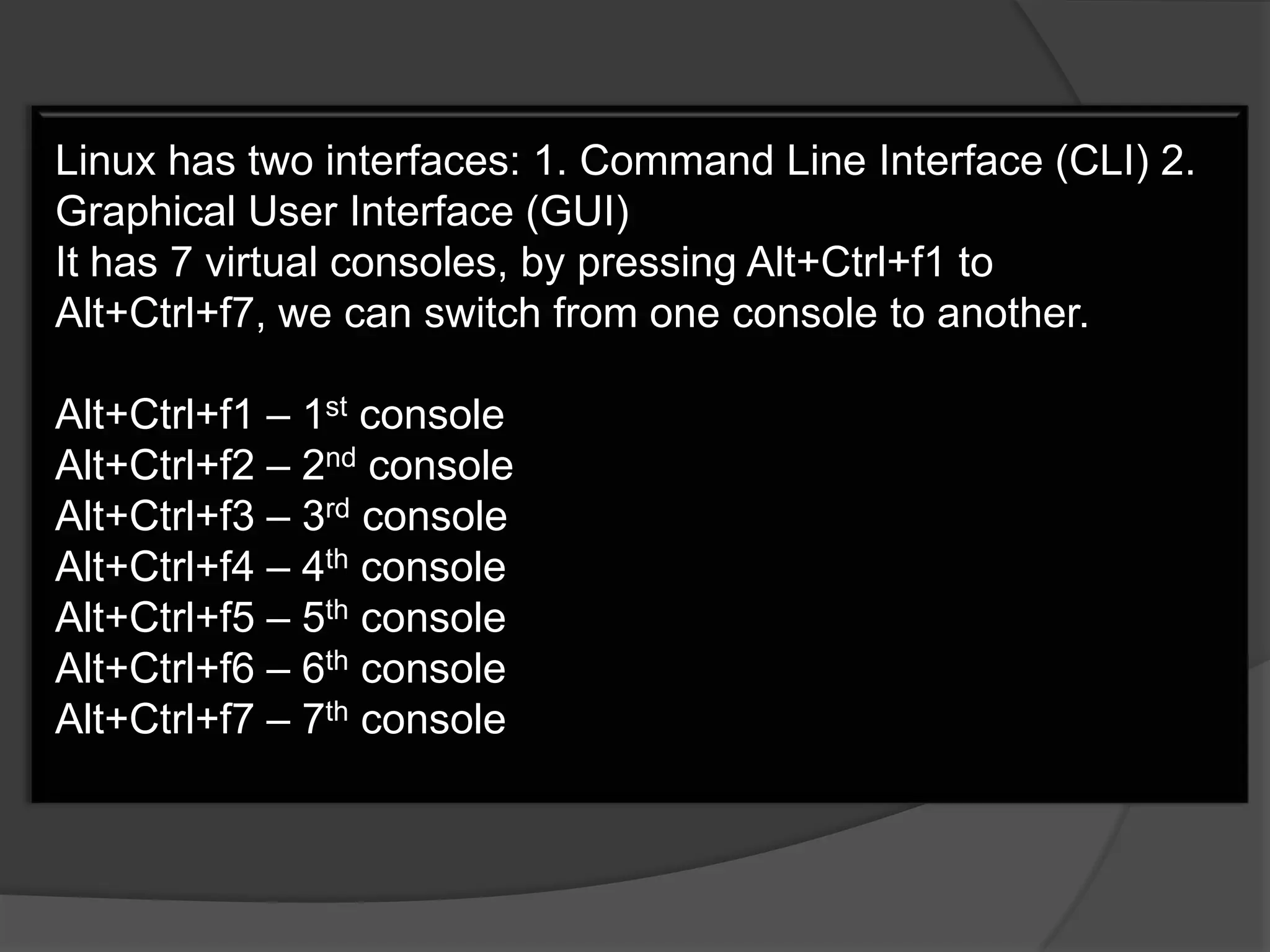 Linux has two interfaces: 1. Command Line Interface (CLI) 2.
Graphical User Interface (GUI)
It has 7 virtual consoles, by pressing Alt+Ctrl+f1 to
Alt+Ctrl+f7, we can switch from one console to another.

Alt+Ctrl+f1 – 1st console
Alt+Ctrl+f2 – 2nd console
Alt+Ctrl+f3 – 3rd console
Alt+Ctrl+f4 – 4th console
Alt+Ctrl+f5 – 5th console
Alt+Ctrl+f6 – 6th console
Alt+Ctrl+f7 – 7th console
 