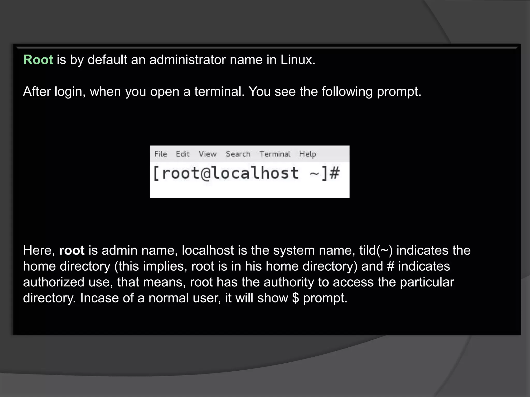 Root is by default an administrator name in Linux.

After login, when you open a terminal. You see the following prompt.




Here, root is admin name, localhost is the system name, tild(~) indicates the
home directory (this implies, root is in his home directory) and # indicates
authorized use, that means, root has the authority to access the particular
directory. Incase of a normal user, it will show $ prompt.
 