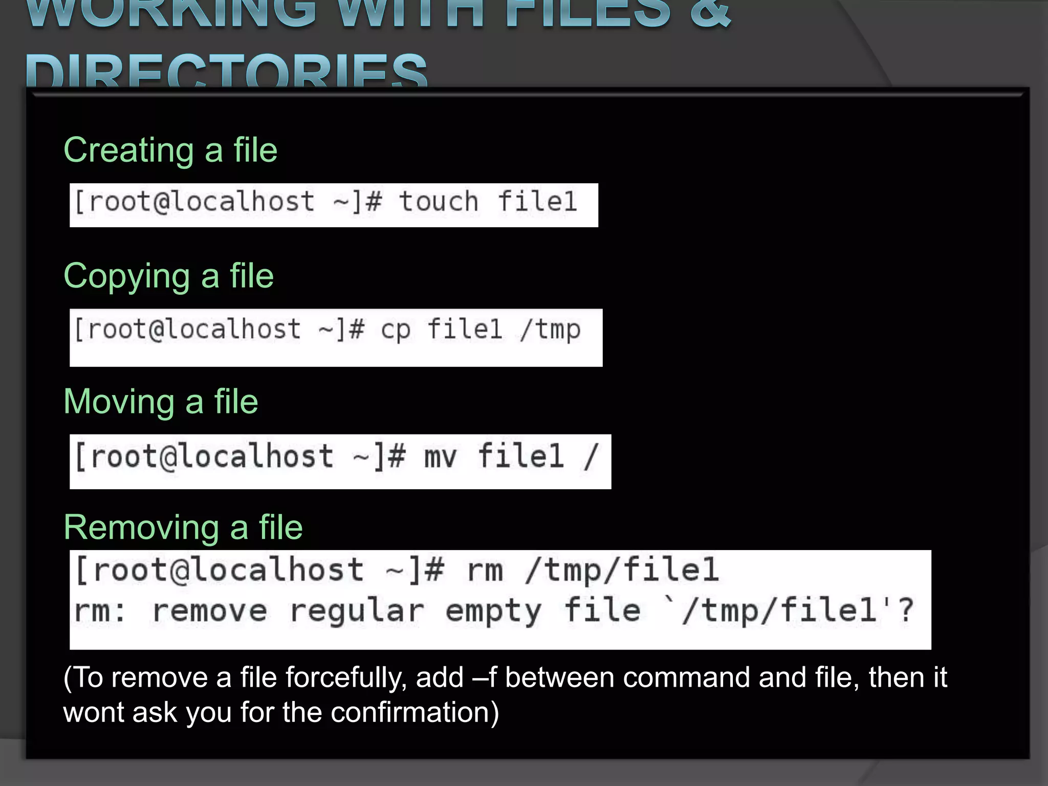 Creating a file


Copying a file


Moving a file


Removing a file



(To remove a file forcefully, add –f between command and file, then it
wont ask you for the confirmation)
 