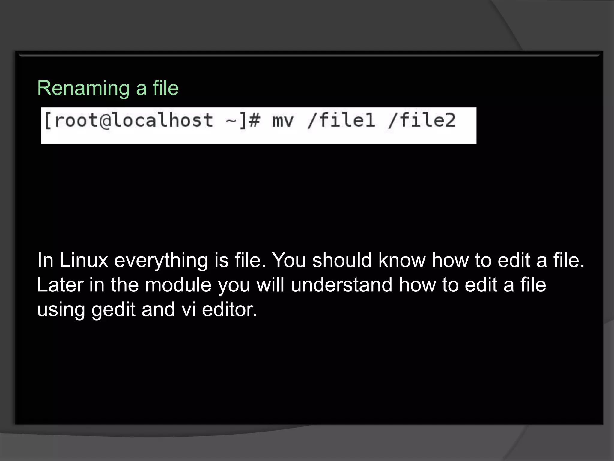 Renaming a file




In Linux everything is file. You should know how to edit a file.
Later in the module you will understand how to edit a file
using gedit and vi editor.
 