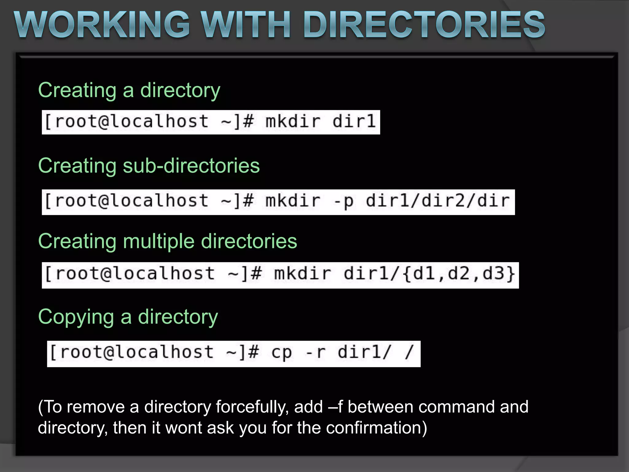 Creating a directory


Creating sub-directories


Creating multiple directories


Copying a directory



(To remove a directory forcefully, add –f between command and
directory, then it wont ask you for the confirmation)
 