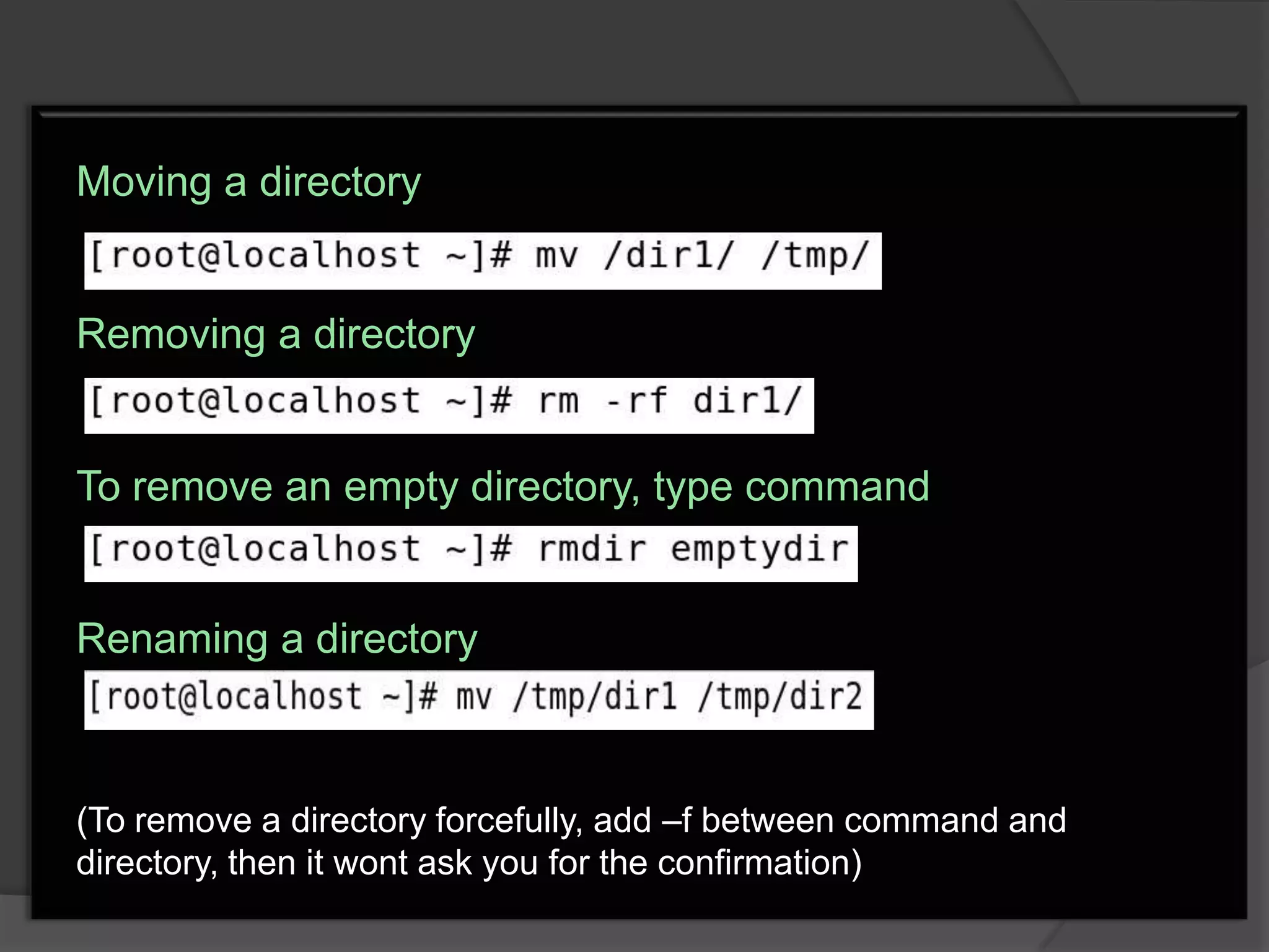 Moving a directory


Removing a directory


To remove an empty directory, type command


Renaming a directory



(To remove a directory forcefully, add –f between command and
directory, then it wont ask you for the confirmation)
 