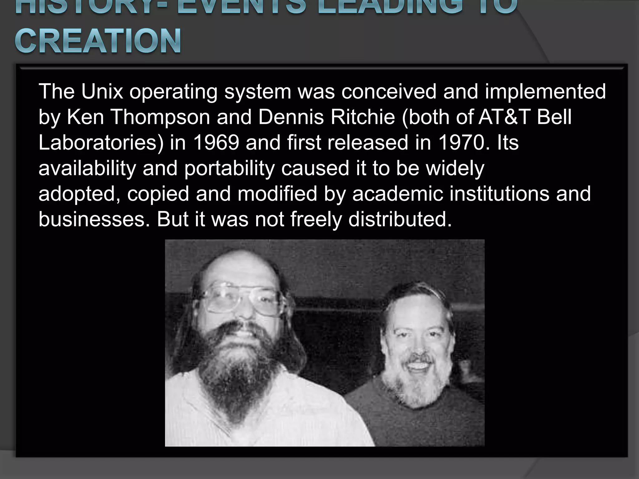The Unix operating system was conceived and implemented
by Ken Thompson and Dennis Ritchie (both of AT&T Bell
Laboratories) in 1969 and first released in 1970. Its
availability and portability caused it to be widely
adopted, copied and modified by academic institutions and
businesses. But it was not freely distributed.
 