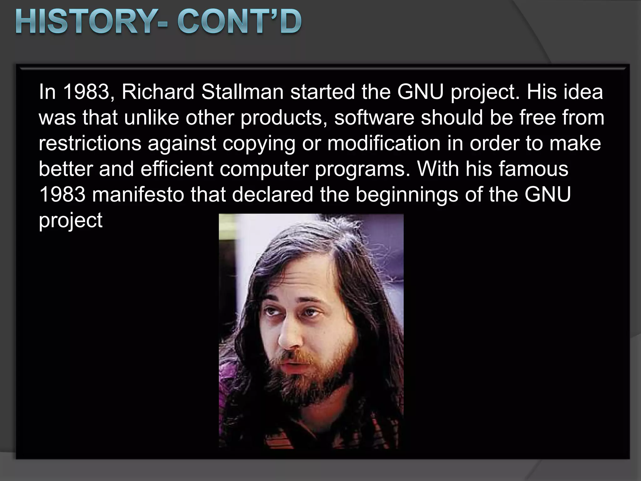 In 1983, Richard Stallman started the GNU project. His idea
was that unlike other products, software should be free from
restrictions against copying or modification in order to make
better and efficient computer programs. With his famous
1983 manifesto that declared the beginnings of the GNU
project
 