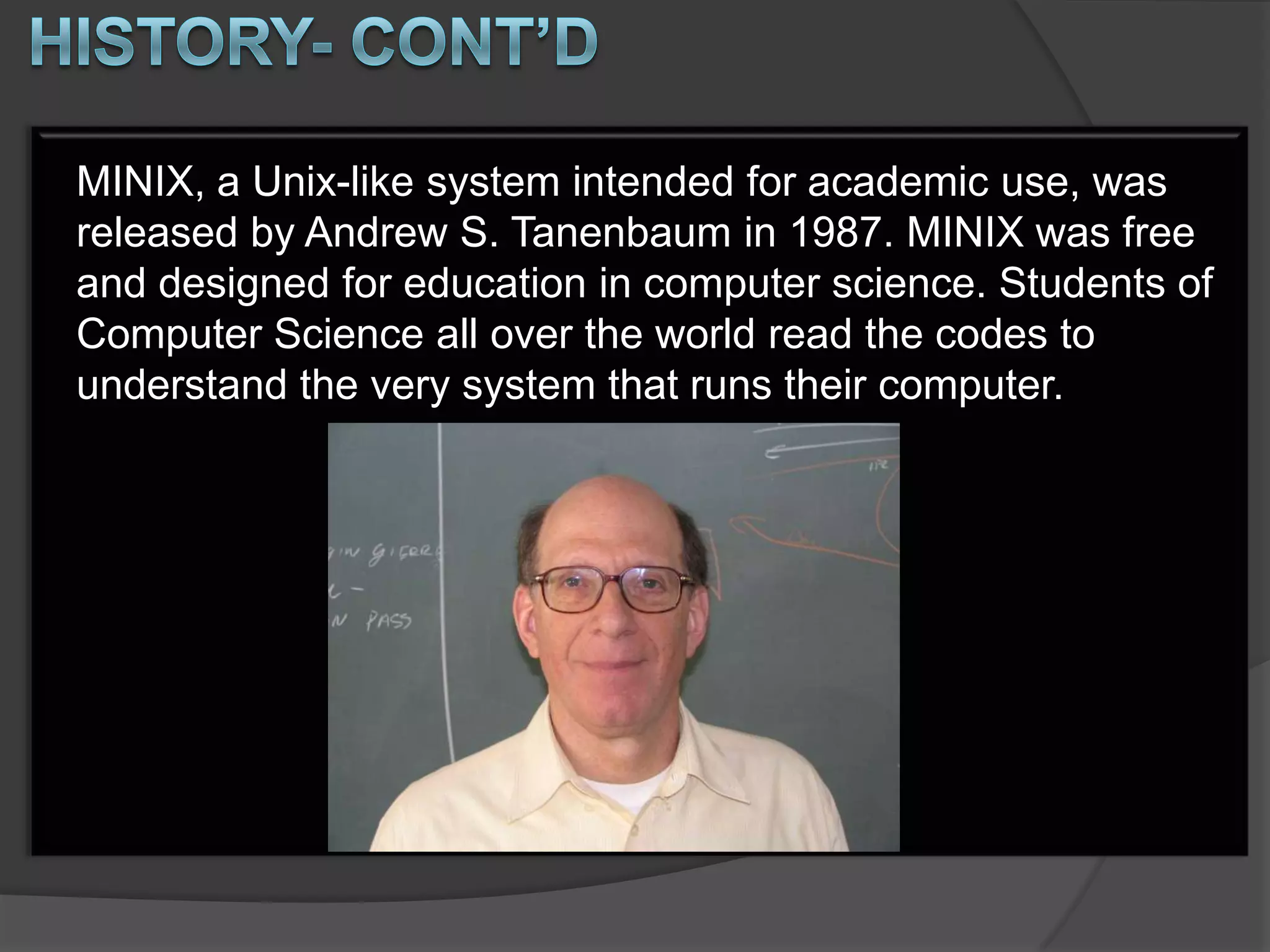 MINIX, a Unix-like system intended for academic use, was
released by Andrew S. Tanenbaum in 1987. MINIX was free
and designed for education in computer science. Students of
Computer Science all over the world read the codes to
understand the very system that runs their computer.
 