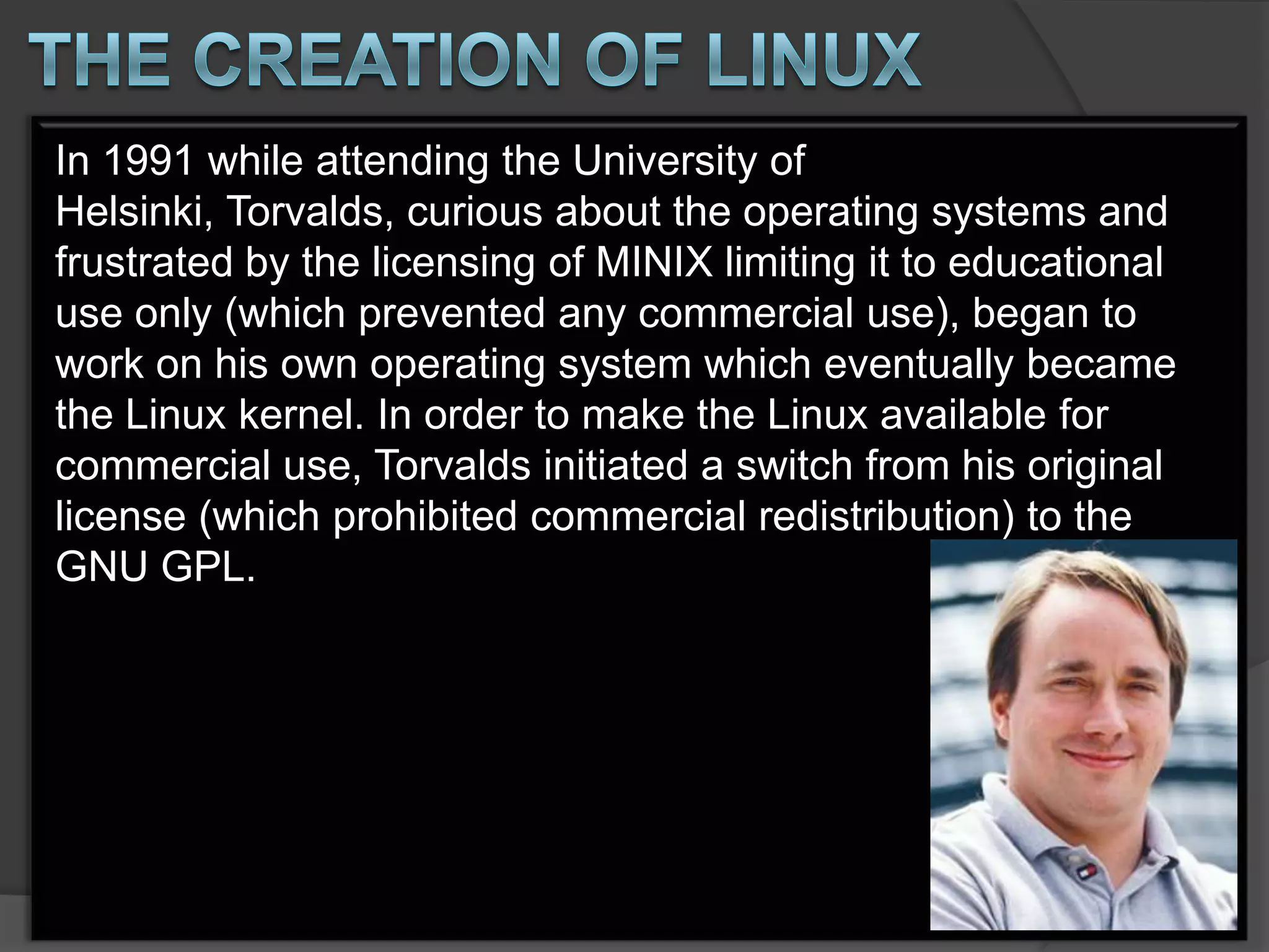 In 1991 while attending the University of
Helsinki, Torvalds, curious about the operating systems and
frustrated by the licensing of MINIX limiting it to educational
use only (which prevented any commercial use), began to
work on his own operating system which eventually became
the Linux kernel. In order to make the Linux available for
commercial use, Torvalds initiated a switch from his original
license (which prohibited commercial redistribution) to the
GNU GPL.
 