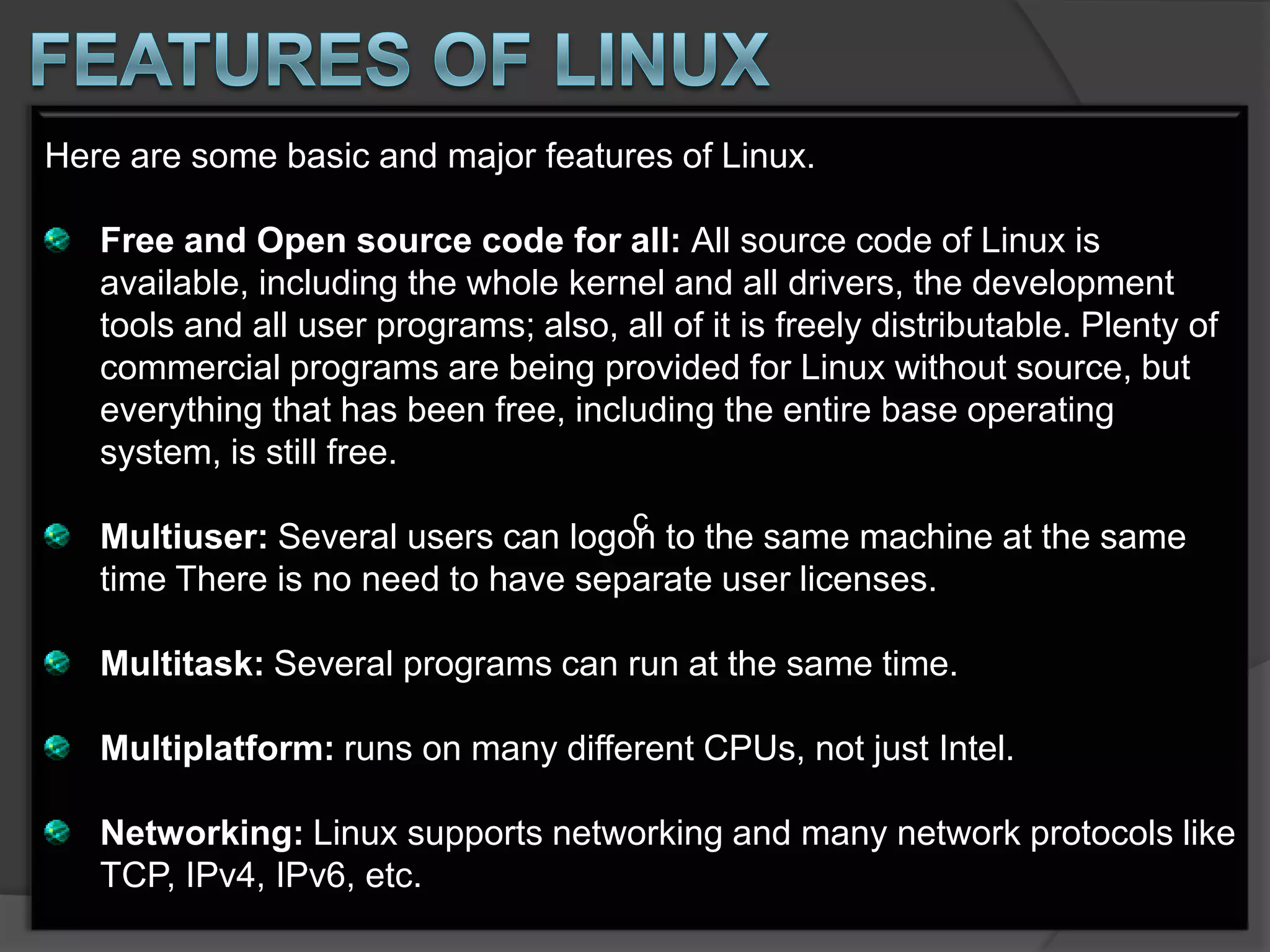 Here are some basic and major features of Linux.

   Free and Open source code for all: All source code of Linux is
   available, including the whole kernel and all drivers, the development
   tools and all user programs; also, all of it is freely distributable. Plenty of
   commercial programs are being provided for Linux without source, but
   everything that has been free, including the entire base operating
   system, is still free.
                                        c
   Multiuser: Several users can logon to the same machine at the same
   time There is no need to have separate user licenses.

   Multitask: Several programs can run at the same time.

   Multiplatform: runs on many different CPUs, not just Intel.

   Networking: Linux supports networking and many network protocols like
   TCP, IPv4, IPv6, etc.
 