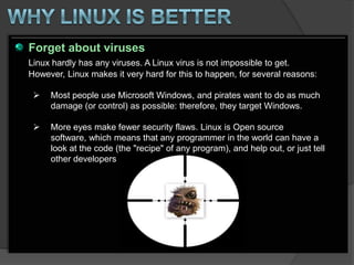 Forget about viruses
Linux hardly has any viruses. A Linux virus is not impossible to get.
However, Linux makes it very hard for this to happen, for several reasons:

    Most people use Microsoft Windows, and pirates want to do as much
     damage (or control) as possible: therefore, they target Windows.

    More eyes make fewer security flaws. Linux is Open source
     software, which means that any programmer in the world can have a
     look at the code (the "recipe" of any program), and help out, or just tell
     other developers
 