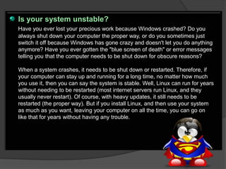 Is your system unstable?
Have you ever lost your precious work because Windows crashed? Do you
always shut down your computer the proper way, or do you sometimes just
switch it off because Windows has gone crazy and doesn't let you do anything
anymore? Have you ever gotten the "blue screen of death" or error messages
telling you that the computer needs to be shut down for obscure reasons?

When a system crashes, it needs to be shut down or restarted. Therefore, if
your computer can stay up and running for a long time, no matter how much
you use it, then you can say the system is stable. Well, Linux can run for years
without needing to be restarted (most internet servers run Linux, and they
usually never restart). Of course, with heavy updates, it still needs to be
restarted (the proper way). But if you install Linux, and then use your system
as much as you want, leaving your computer on all the time, you can go on
like that for years without having any trouble.
 