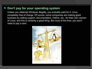 Don't pay for your operating system
Unless you obtained Windows illegally, you probably paid for it. Linux
completely free of charge. Of course, some companies are making good
business by selling support, documentation, hotline, etc., for their own version
of Linux, and this is certainly a good thing. But most of the time, you won't
need to pay a cent.
 
