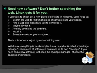Need new software? Don't bother searching the
web, Linux gets it for you.
If you want to check out a new piece of software in Windows, you'll need to:
 Search the web to find which piece of software suits your needs.
 Find a web site that allows you to download it.
 Maybe pay for it.
 Actually download the software.
 Install it.
 Sometimes reboot your computer.

That's a lot of work to just try out something new.

With Linux, everything is much simpler. Linux has what is called a "package
manager": each piece of software is contained in its own "package". If you
need some new software, just open the package manager, choose the
package and install it.
 