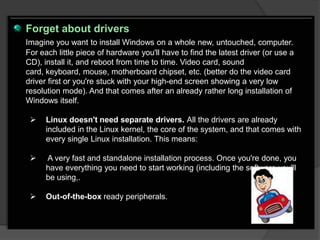 Forget about drivers
Imagine you want to install Windows on a whole new, untouched, computer.
For each little piece of hardware you'll have to find the latest driver (or use a
CD), install it, and reboot from time to time. Video card, sound
card, keyboard, mouse, motherboard chipset, etc. (better do the video card
driver first or you're stuck with your high-end screen showing a very low
resolution mode). And that comes after an already rather long installation of
Windows itself.

     Linux doesn't need separate drivers. All the drivers are already
      included in the Linux kernel, the core of the system, and that comes with
      every single Linux installation. This means:

     A very fast and standalone installation process. Once you're done, you
      have everything you need to start working (including the software you'll
      be using,.

     Out-of-the-box ready peripherals.
 
