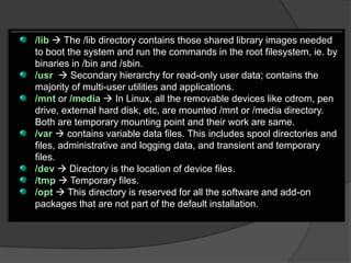/lib  The /lib directory contains those shared library images needed
to boot the system and run the commands in the root filesystem, ie. by
binaries in /bin and /sbin.
/usr  Secondary hierarchy for read-only user data; contains the
majority of multi-user utilities and applications.
/mnt or /media  In Linux, all the removable devices like cdrom, pen
drive, external hard disk, etc, are mounted /mnt or /media directory.
Both are temporary mounting point and their work are same.
/var  contains variable data files. This includes spool directories and
files, administrative and logging data, and transient and temporary
files.
/dev  Directory is the location of device files.
/tmp  Temporary files.
/opt  This directory is reserved for all the software and add-on
packages that are not part of the default installation.
 
