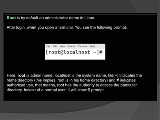 Root is by default an administrator name in Linux.

After login, when you open a terminal. You see the following prompt.




Here, root is admin name, localhost is the system name, tild(~) indicates the
home directory (this implies, root is in his home directory) and # indicates
authorized use, that means, root has the authority to access the particular
directory. Incase of a normal user, it will show $ prompt.
 