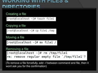 Creating a file


Copying a file


Moving a file


Removing a file



(To remove a file forcefully, add –f between command and file, then it
wont ask you for the confirmation)
 