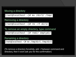 Moving a directory


Removing a directory


To remove an empty directory, type command


Renaming a directory



(To remove a directory forcefully, add –f between command and
directory, then it wont ask you for the confirmation)
 