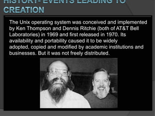 The Unix operating system was conceived and implemented
by Ken Thompson and Dennis Ritchie (both of AT&T Bell
Laboratories) in 1969 and first released in 1970. Its
availability and portability caused it to be widely
adopted, copied and modified by academic institutions and
businesses. But it was not freely distributed.
 