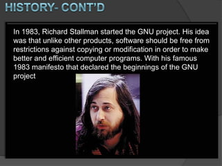 In 1983, Richard Stallman started the GNU project. His idea
was that unlike other products, software should be free from
restrictions against copying or modification in order to make
better and efficient computer programs. With his famous
1983 manifesto that declared the beginnings of the GNU
project
 
