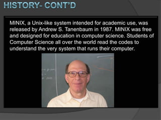 MINIX, a Unix-like system intended for academic use, was
released by Andrew S. Tanenbaum in 1987. MINIX was free
and designed for education in computer science. Students of
Computer Science all over the world read the codes to
understand the very system that runs their computer.
 