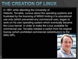 In 1991 while attending the University of
Helsinki, Torvalds, curious about the operating systems and
frustrated by the licensing of MINIX limiting it to educational
use only (which prevented any commercial use), began to
work on his own operating system which eventually became
the Linux kernel. In order to make the Linux available for
commercial use, Torvalds initiated a switch from his original
license (which prohibited commercial redistribution) to the
GNU GPL.
 