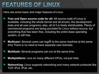 Here are some basic and major features of Linux.

   Free and Open source code for all: All source code of Linux is
   available, including the whole kernel and all drivers, the development
   tools and all user programs; also, all of it is freely distributable. Plenty of
   commercial programs are being provided for Linux without source, but
   everything that has been free, including the entire base operating
   system, is still free.
                                        c
   Multiuser: Several users can logon to the same machine at the same
   time There is no need to have separate user licenses.

   Multitask: Several programs can run at the same time.

   Multiplatform: runs on many different CPUs, not just Intel.

   Networking: Linux supports networking and many network protocols like
   TCP, IPv4, IPv6, etc.
 