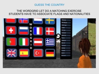 GUESS THE COUNTRY
THE WORDGRID LET DO A MATCHING EXERCISE
STUDENTS HAVE TO ASSOCIATE FLAGS AND NATIONALITIES
 