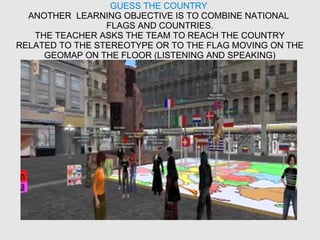 GUESS THE COUNTRY
ANOTHER LEARNING OBJECTIVE IS TO COMBINE NATIONAL
FLAGS AND COUNTRIES.
THE TEACHER ASKS THE TEAM TO REACH THE COUNTRY
RELATED TO THE STEREOTYPE OR TO THE FLAG MOVING ON THE
GEOMAP ON THE FLOOR (LISTENING AND SPEAKING)
 