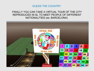 GUESS THE COUNTRY
FINALLY YOU CAN TAKE A VIRTUAL TOUR OF THE CITY
REPRODUCED IN SL TO MEET PEOPLE OF DIFFERENT
NATIONALITIES (es: BARCELONA)
 