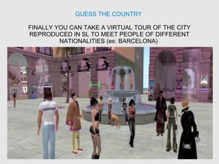 GUESS THE COUNTRY
FINALLY YOU CAN TAKE A VIRTUAL TOUR OF THE CITY
REPRODUCED IN SL TO MEET PEOPLE OF DIFFERENT
NATIONALITIES (es: BARCELONA)
 