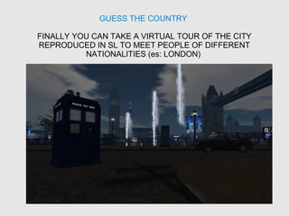 GUESS THE COUNTRY
FINALLY YOU CAN TAKE A VIRTUAL TOUR OF THE CITY
REPRODUCED IN SL TO MEET PEOPLE OF DIFFERENT
NATIONALITIES (es: LONDON)
 