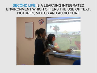 SECOND LIFE IS A LEARNING INTEGRATED
ENVIRONMENT WHICH OFFERS THE USE OF TEXT,
PICTURES, VIDEOS AND AUDIO CHAT
 