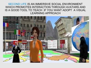 SECOND LIFE IS AN IMMERSIVE SOCIAL ENVIRONMENT
WHICH PROMOTES INTERACTION THROUGH AVATARS AND
IS A GOOD TOOL TO TEACH IF YOU WANT ADOPT A VISUAL
LEARNING APPROACH
 
