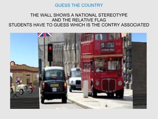 GUESS THE COUNTRY
THE WALL SHOWS A NATIONAL STEREOTYPE
AND THE RELATIVE FLAG
STUDENTS HAVE TO GUESS WHICH IS THE CONTRY ASSOCIATED
 