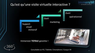 Qu’est qu’une visite virtuelle interactive ?
4
Immersion TOTALE garantie !
Support
visuel
immersif
Outil
marketing
Outil
opérationnel
Consultable sur PC / Tablette / Smartphone / Casque VR