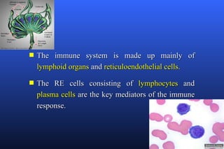 s   The immune system is made up mainly of
    lymphoid organs and reticuloendothelial cells.

s   The RE cells consisting of lymphocytes and
    plasma cells are the key mediators of the immune
    response.
 