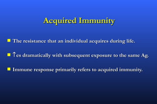 Acquired Immunity

s   The resistance that an individual acquires during life.

s   ↑ es dramatically with subsequent exposure to the same Ag.

s   Immune response primarily refers to acquired immunity.
 