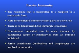 Passive Immunity
   The resistance that is transmitted to a recipient in a
    readymade form.
   Here the recipient’s immune system plays no active role.
   There is no latent period, but immunity is transient.
   Non-immune individual can be made immune by
    transferring serum or lymphocytes from an immune
    individual.
   Serum constituents (antibodies) and lymphocytes are
    involved in immunity.
 