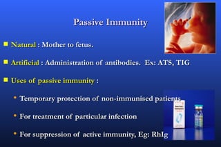 Passive Immunity

s   Natural : Mother to fetus.

s   Artificial : Administration of antibodies. Ex: ATS, TIG

s   Uses of passive immunity :

    • Temporary protection of non-immunised patients
    • For treatment of particular infection
    • For suppression of active immunity, Eg: RhIg
 