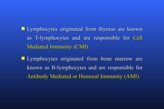 s   Lymphocytes originated from thymus are known
    as T-lymphocytes and are responsible for Cell
    Mediated Immunity (CMI).
s   Lymphocytes originated from bone marrow are
    known as B-lymphocytes and are responsible for
    Antibody Mediated or Humoral Immunity (AMI).
 