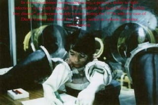 In severe combined immunodeficiency, a person's ability to fight
infections is severely impaired. This condition has been dubbed "bubble
boy disease" and became widely known during the 1970s with the case of
    David Vetter, who lived for 12 years sealed in a plastic, germfree
                              environment.
 