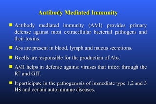 Antibody Mediated Immunity
s   Antibody mediated immunity (AMI) provides primary
    defense against most extracellular bacterial pathogens and
    their toxins.
s   Abs are present in blood, lymph and mucus secretions.
s   B cells are responsible for the production of Abs.
s   AMI helps in defense against viruses that infect through the
    RT and GIT.
s   It participate in the pathogenesis of immediate type 1,2 and 3
    HS and certain autoimmune diseases.
 