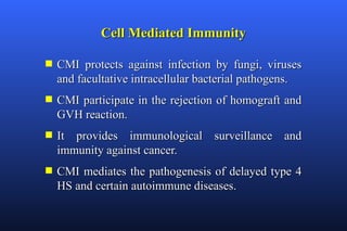 Cell Mediated Immunity

s   CMI protects against infection by fungi, viruses
    and facultative intracellular bacterial pathogens.
s   CMI participate in the rejection of homograft and
    GVH reaction.
s   It provides immunological surveillance and
    immunity against cancer.
s   CMI mediates the pathogenesis of delayed type 4
    HS and certain autoimmune diseases.
 