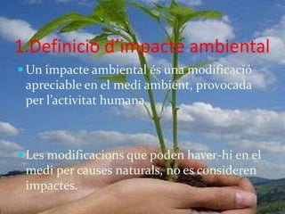 1.Definició d’impacte ambiental
 Un impacte ambiental és una modificació
 apreciable en el medi ambient, provocada
 per l’activitat humana



 Les modificacions que poden haver-hi en el
 medi per causes naturals, no es consideren
 impactes.
 
