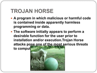 TROJAN HORSE
 A program in which malicious or harmful code
  is contained inside apparently harmless
  programming or data.
 The software initially appears to perform a
  desirable function for the user prior to
  installation and/or execution.Trojan Horse
  attacks pose one of the most serious threats
  to computer security.
 