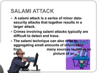 SALAMI ATTACK
 A salami attack is a series of minor data-
  security attacks that together results in a
  larger attack.
 Crimes involving salami attacks typically are
  difficult to detect and trace.
 The salami technique can also refer to
  aggregating small amounts of information
  from                  many sources to derive an
  overall                   picture of an
  organization.
 