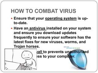 HOW TO COMBAT VIRUS
 Ensure that your operating system is up-
  to-date.
 Have an antivirus installed on your system
  and ensure you download updates
  frequently to ensure your software has the
  latest fixes for new viruses, worms, and
  Trojan horses.
 Install a firewall to prevents unauthorized
  use and access to your computer.
 