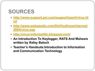 SOURCES
 http://www.support.psi.com/support/spart/virus.ht
    ml
   http://www.webopedia.com/DidYouKnow/Internet/
    2004/virus.asp
   http://virus-informati0n.blogspot.com/
   An Introduction To Keylogger, RATS And Malware
    written by Rafay Baloch
   Teacher’s Handouts:Introduction to Information
    and Communication Technology
 